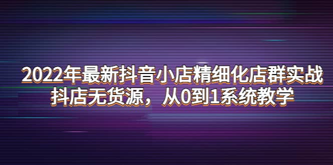 最新抖音小店精细化店群实战，抖店无货源，从0到1系统教学