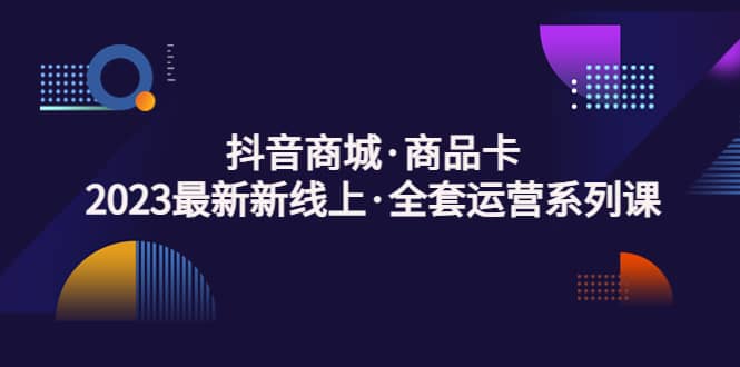 抖音商城商品卡，2023最新新线上·全套运营系列课