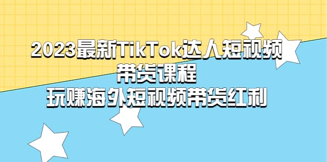 2023最新TikTok达人短视频带货课程，玩赚海外短视频带货红利