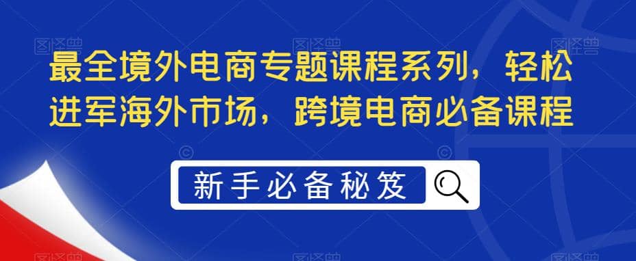 最全跨境电商专题课程系列，轻松进军海外市场，跨境电商必备课程