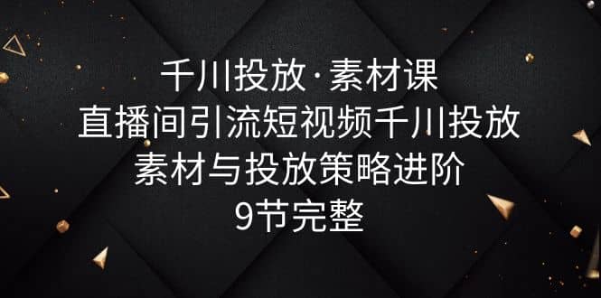 千川投放素材课：直播间引流短视频千川投放素材与投放策略进阶，9节完整