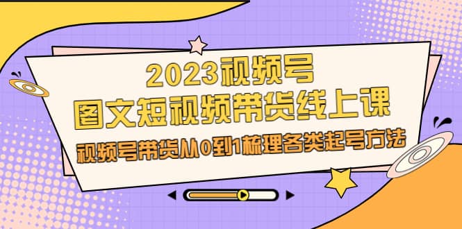 2023视频号图文短视频带货线上课，视频号带货从0到1梳理各类起号方法