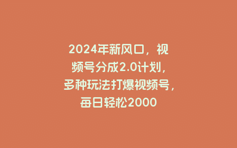 2024年新风口，视频号分成2.0计划，多种玩法打爆视频号，每日轻松2000