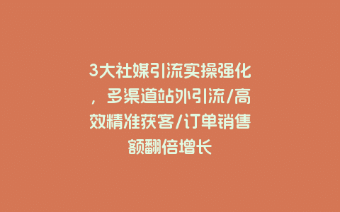 3大社媒引流实操强化，多渠道站外引流/高效精准获客/订单销售额翻倍增长