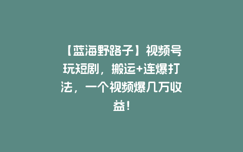 【蓝海野路子】视频号玩短剧，搬运+连爆打法，一个视频爆几万收益！