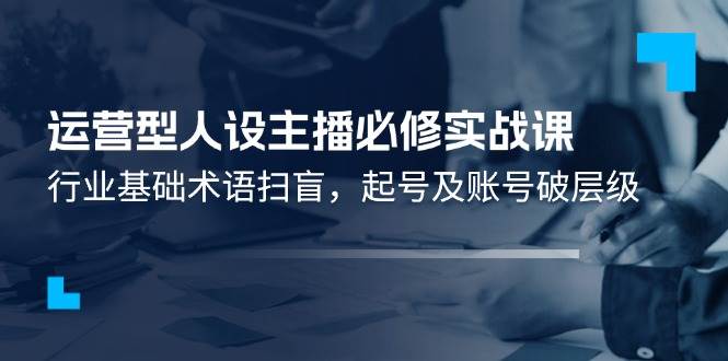 （11605期）运营型·人设主播必修实战课：行业基础术语扫盲，起号及账号破层级