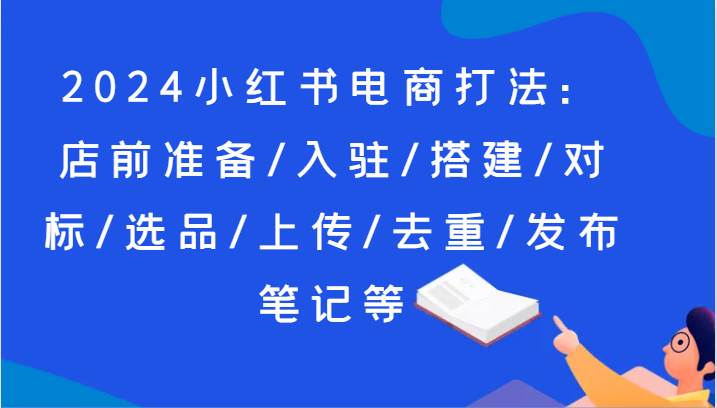 2024小红书电商打法：店前准备/入驻/搭建/对标/选品/上传/去重/发布笔记等