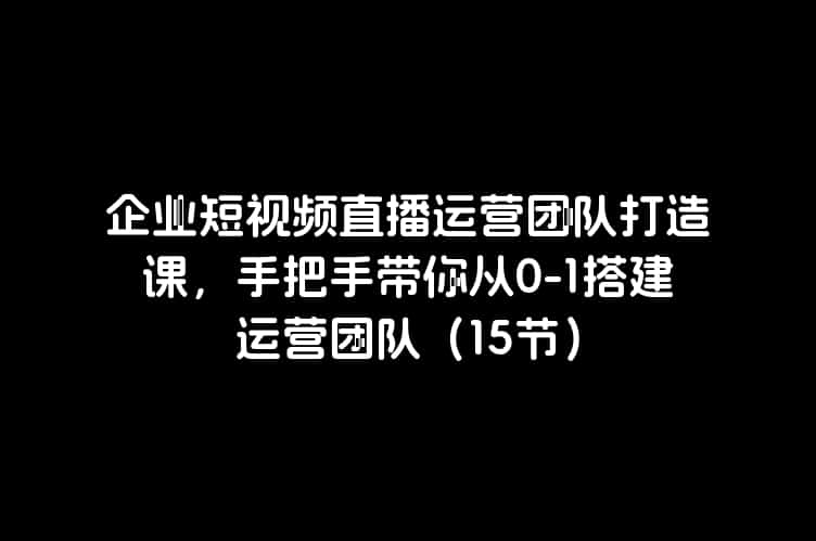 企业短视频直播运营团队打造课，手把手带你从0-1搭建运营团队（15节）