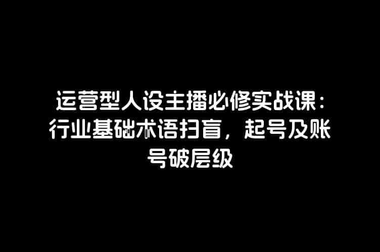 运营型人设主播必修实战课：行业基础术语扫盲，起号及账号破层级