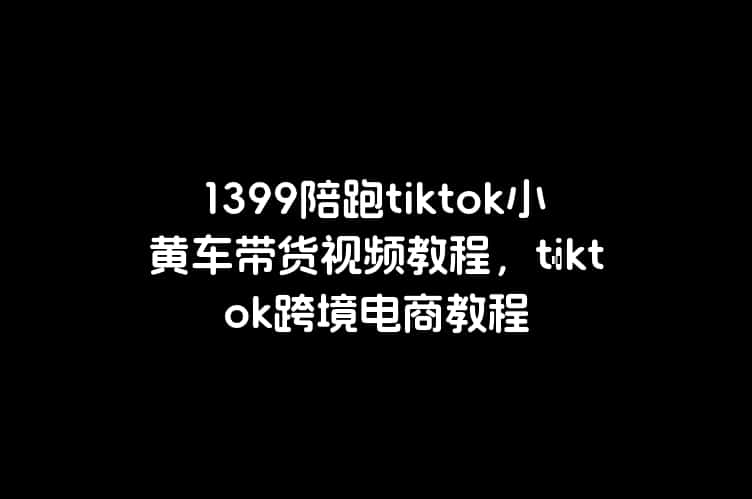 1399陪跑tiktok小黄车带货视频教程，tiktok跨境电商教程