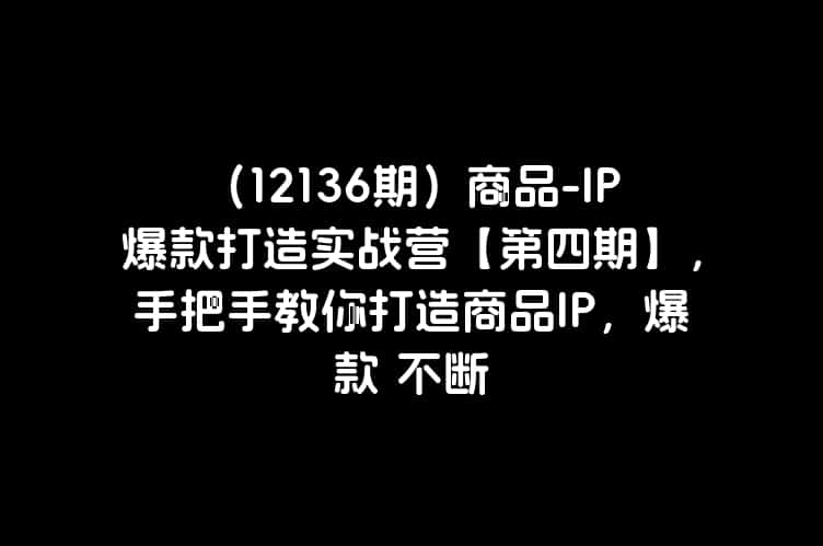 （12136期）商品-IP爆款打造实战营【第四期】，手把手教你打造商品IP，爆款 不断