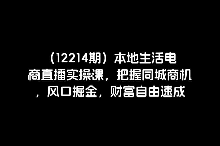 （12214期）本地生活电商直播实操课，把握同城商机，风口掘金，财富自由速成