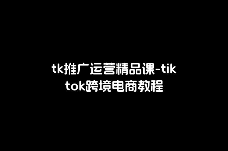 tk推广运营精品课-tiktok跨境电商教程