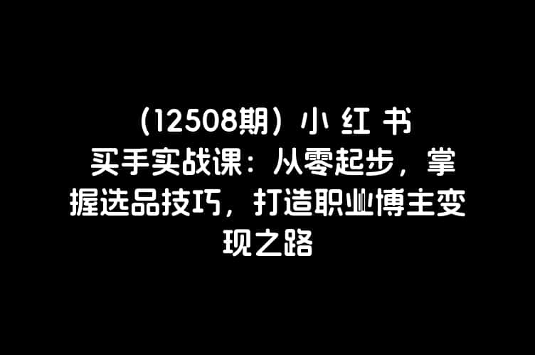 （12508期）小 红 书 买手实战课：从零起步，掌握选品技巧，打造职业博主变现之路