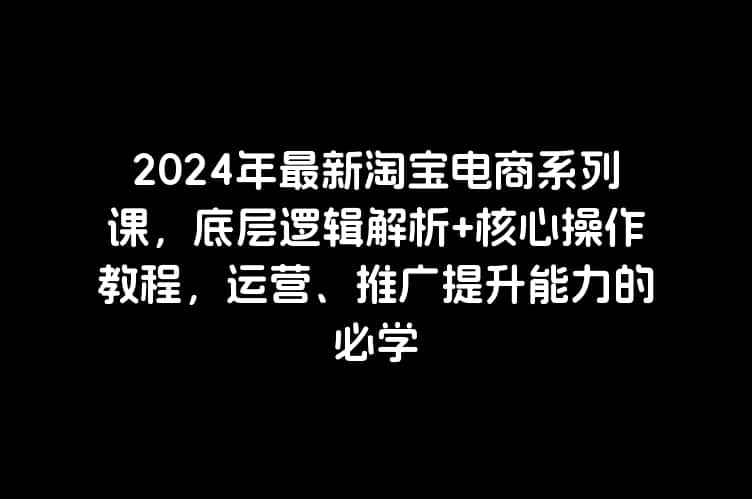 2024年最新淘宝电商系列课，底层逻辑解析+核心操作教程，运营、推广提升能力的必学