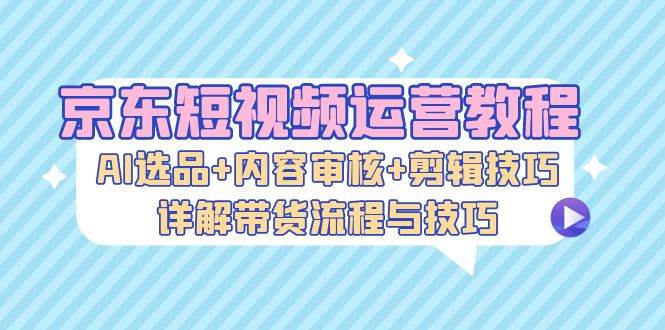 （13044期）京东短视频运营教程：AI选品+内容审核+剪辑技巧，详解带货流程与技巧