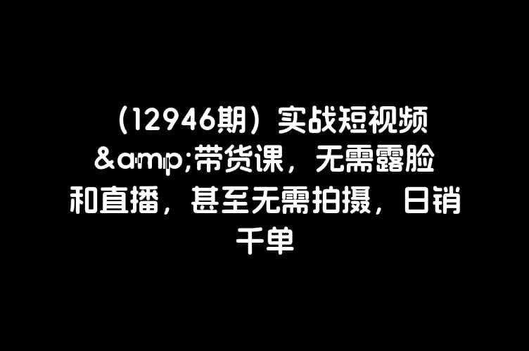 （12946期）实战短视频&带货课，无需露脸和直播，甚至无需拍摄，日销千单